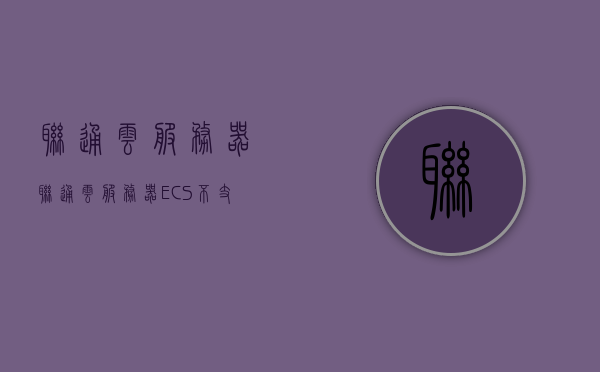 联通云服务器（联通云服务器ECS不支持的功能），联通云服务器功能解析，某些不支持的特性探讨，联通云服务器功能解析及不支持特性探讨，深度探讨联通云ECS的限制与特性，联通云ECS的限制与特性深度解析，不支持功能探讨及功能全面解析 第1张
