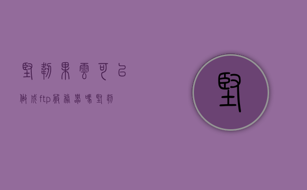 坚韧果云可以做成ftp服务器吗（坚韧果断是什么意思），坚韧果云可否制作FTP服务器及解析坚韧果断之意？