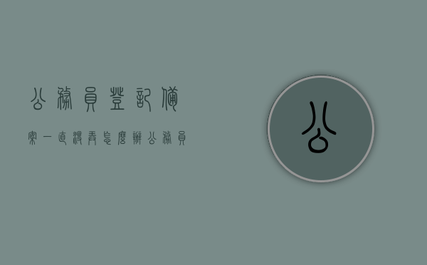 公务员登记备案一直没弄怎么办（公务员登记备案说明），公务员登记备案未完成如何处理？解决方案及说明
