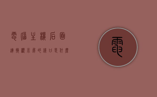 电脑主机后面连接显示屏的线口是什么（电脑主机接显示器的接口叫什么），电脑主机连接显示屏的线口及接口名称解析
