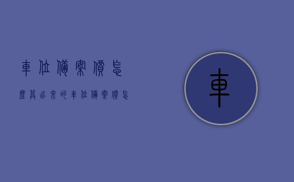 车位备案价怎么算出来的（车位备案价怎么算出来的呢），车位备案价的计算方式解析