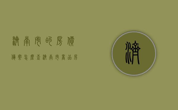 济南市的房价备案怎么查（济南市商品房备案价查询gov），济南市房价备案查询指南，如何查询济南市商品房备案价