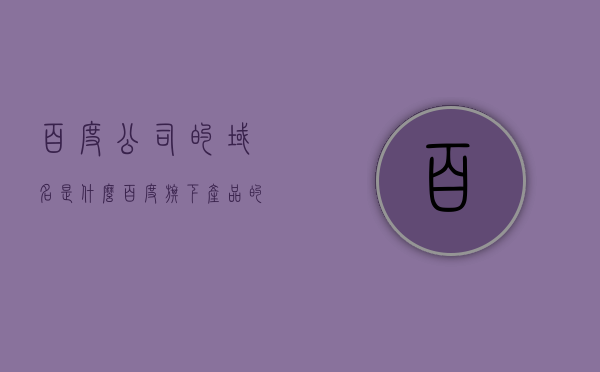 百度公司的域名是什么（百度旗下产品的域名地址），百度公司及旗下产品域名地址大全