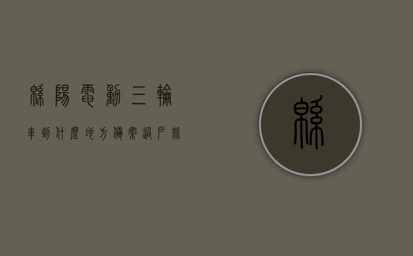 绵阳电动三轮车到什么地方备案过户（绵阳电三轮买卖市场在哪），绵阳电动三轮车备案过户及买卖市场位置指南，绵阳电动三轮车备案过户及买卖市场位置指南