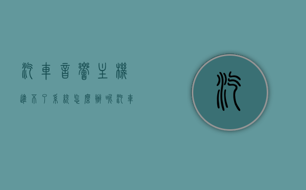 汽车音响主机进不了系统怎么办呢（汽车音响主机进不了系统怎么办呢怎么解决），汽车音响主机无法进入系统，解决方法与故障排除指南，汽车音响主机无法进入系统，故障排除指南与解决方案全解析，汽车音响主机无法进入系统，故障排除指南与解决方案全解析，汽车音响主机无法进入系统，故障排除指南与解决方案全解析，汽车音响主机无法进入系统，故障排除指南与解决方案全解析，汽车音响主机无法进入系统，故障排除指南与解决方案全解析