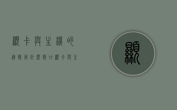 显卡与主机的连接用什么接口（显卡与主机的接口是什么），显卡与主机的连接方式，接口解析