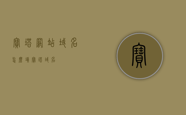 宝塔网站域名怎么填（宝塔 域名），宝塔网站域名填写指南，宝塔域名如何设置？，宝塔网站域名设置指南，如何填写域名及设置宝塔域名？，宝塔网站域名设置指南，宝塔域名填写与设置详解，宝塔网站域名设置详解与填写指南，宝塔域名填写及设置教程，宝塔网站域名设置详解与填写指南，宝塔域名填写方法与设置教程，宝塔网站域名设置详解与填写指南，从入门到精通的教程，宝塔网站域名设置详解与填写指南，从入门到精通的教程，宝塔网站域名设置详解与填写指南，从入门到精通的教程，宝塔网站域名设置详解与填写指南，从入门到精通的教程
