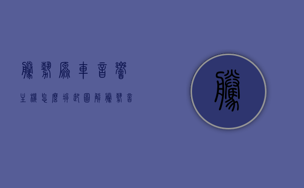 腾势原车音响主机怎么拆卸图解（腾势音响改装），腾势音响改装指南，音响主机拆卸图解教程，腾势音响改装全攻略，音响主机拆卸图解与改装指南，腾势音响改装全攻略，音响主机拆卸图解与改装指南详解