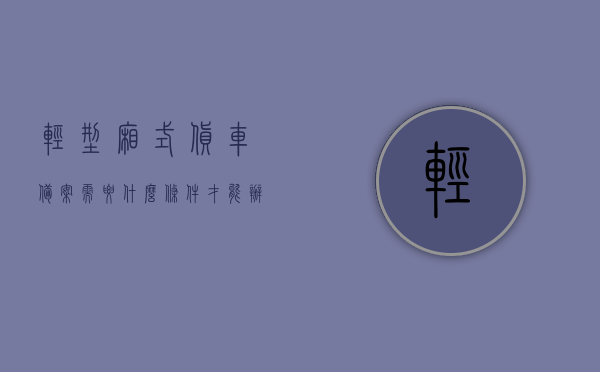轻型厢式货车备案需要什么条件才能办理（轻型厢式货车需要什么证），轻型厢式货车备案办理条件及所需证件简介，轻型厢式货车备案办理指南，所需条件及证件简介，轻型厢式货车备案办理指南，所需条件及证件简介，轻型厢式货车备案办理指南，所需条件及证件简介，轻型厢式货车备案办理指南，所需证件及条件简介