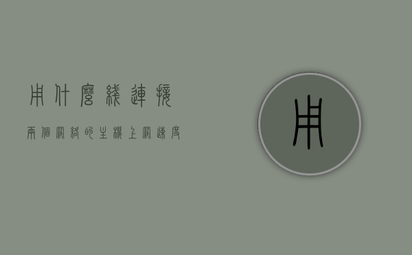 用什么线连接两个网络的主机上网速度快（两台主机相连用什么线），连接两个网络主机实现快速上网的线缆选择指南，连接两个网络主机实现快速上网的线缆选择指南，线缆类型对比与选择建议