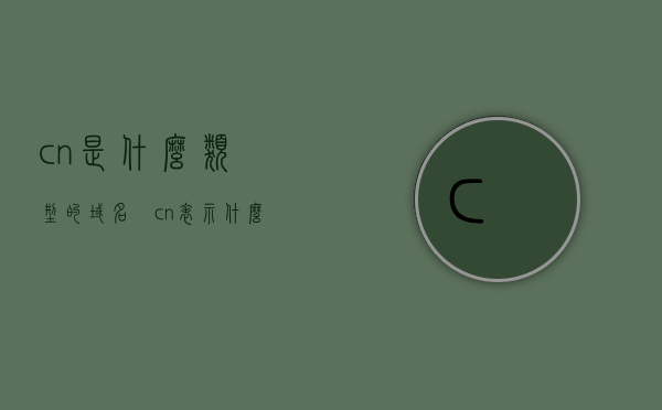 .cn是什么类型的域名冮（cn表示什么域名），cn域名解析，探究后缀cn的域名类型，探究.cn域名的类型与解析，后缀cn的域名详解