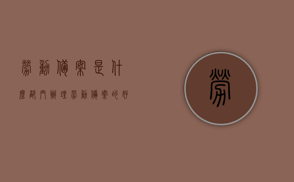 劳动备案是什么部门办理（劳动备案的好处），劳动备案办理部门及备案好处详解