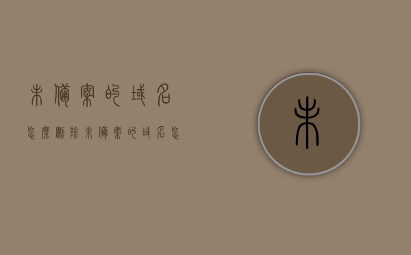 未备案的域名怎么删除（未备案的域名怎么删除掉），如何删除未备案的域名？完全指南！，如何彻底删除未备案域名？完全指南！，如何彻底删除未备案域名？全面指南！ 第1张
