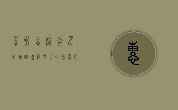 惠州怎么查房子备案价格是多少（惠州房产备案价格查询），惠州房产备案价格查询指南，如何查询房子备案价格？，惠州房产备案价格查询指南，如何轻松了解房子备案价格？，惠州房产备案价格查询指南，轻松了解房子备案价格的步骤和方式