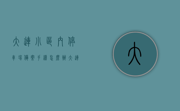 大连小区内停车场备案手续怎么办（大连市停车位登记暂行办法），大连小区停车场备案手续详解，大连市停车位登记暂行办法指南，大连小区停车场备案手续详解，大连市停车位登记暂行办法指南，大连小区停车场备案手续详解与大连市停车位登记暂行办法指南，大连小区停车场备案手续详解与大连市停车位登记暂行办法权威指南，大连小区停车场备案手续详解与大连市停车位登记暂行办法权威指南解析，大连小区停车场备案手续与大连市停车位登记暂行办法权威详解指南，大连小区停车场备案手续与大连市停车位登记暂行办法详解指南