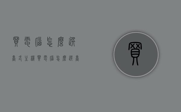 买电脑怎么选台式主机（买电脑怎么选台式主机好），如何选购优质台式主机，台式电脑选购攻略，台式主机选购攻略，如何选购优质台式主机及台式电脑的选择建议