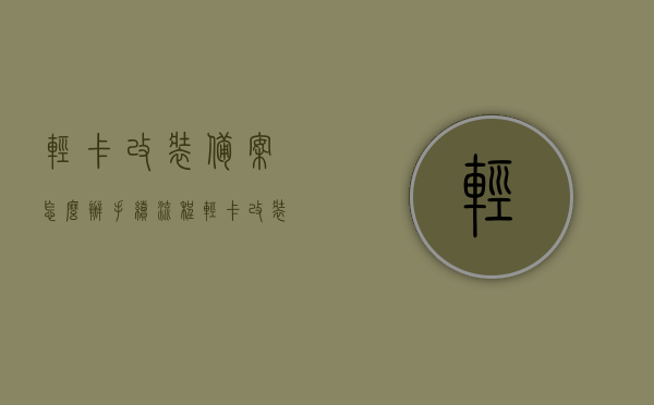 轻卡改装备案怎么办手续流程（轻卡 改装），轻卡改装备案手续流程全攻略，轻卡改装备案手续流程全攻略，改装轻卡的必备指南