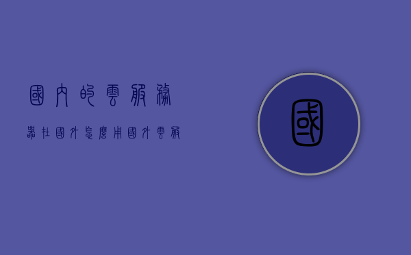 国内的云服务器在国外怎么用（国外云服务器主机），国内云服务器在国外使用指南，国外云服务器主机解析