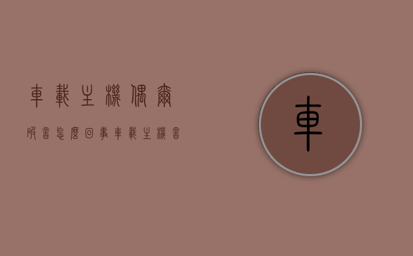 车载主机偶尔破音怎么回事（车载主机音质不好怎么处理），车载主机音质问题解析，破音原因与处理方法