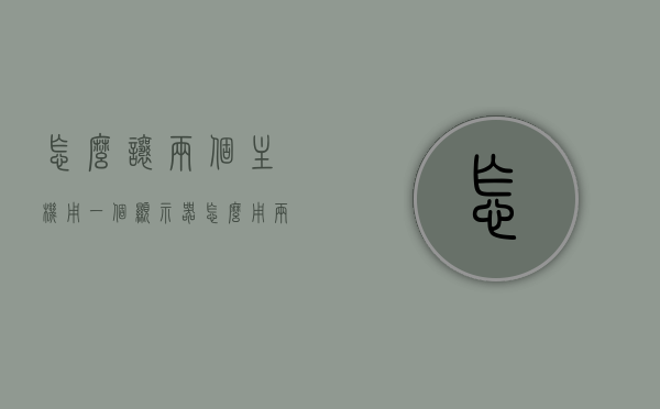 怎么让两个主机用一个显示器（怎么用两台主机一台显示器），双主机共用一台显示器的方法或技巧，双主机共用一台显示器的方法和技巧解析