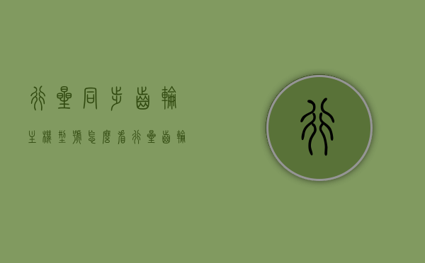 行星同步齿轮主机型号怎么看（行星齿轮同心条件），如何识别行星同步齿轮主机型号及其行星齿轮同心条件解析