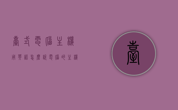 台式电脑主机用英语怎么说（电脑的主机用英语怎么说），台式电脑主机英文表达