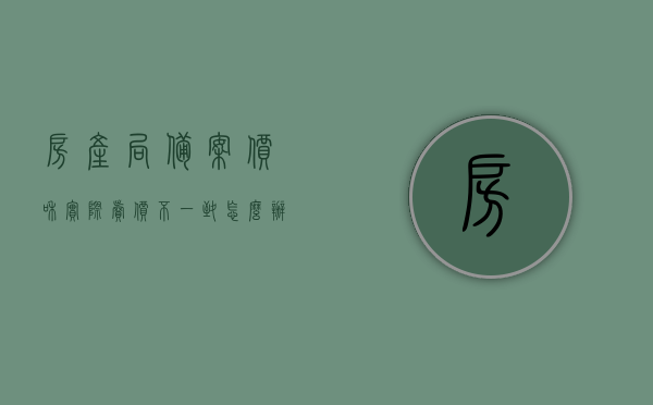 房产局备案价和实际卖价不一致怎么办呢（房产局备案价和实际卖价不一致怎么办呢），房产局备案价与实际卖价不一致的解决方法，房产局备案价与实际卖价不一致的解决方法与应对策略，房产局备案价与实际卖价不一致的应对策略与解决方法，房产局备案价与实际卖价不一致的应对策略与解决方法详解，房产局备案价与实际卖价不一致的解决策略详解，应对策略与处理方法