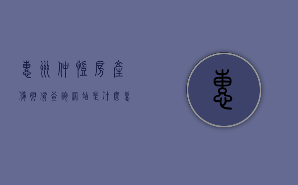 惠州仲恺房产备案价查询网站是什么（惠州仲恺房产备案价查询网站是什么），惠州仲恺房产备案价查询网站介绍及使用方法，惠州仲恺房产备案价查询网站详解，查询流程、功能介绍及使用指南