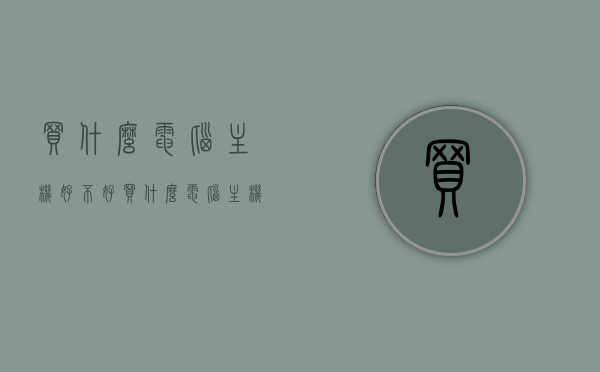 买什么电脑主机好不好（买什么电脑主机比较好），如何选择优质电脑主机，购买指南与比较推荐，优质电脑主机购买指南，选择优质电脑主机的比较推荐与购买建议，优质电脑主机购买指南，如何选择与比较推荐电脑主机品牌与型号选择建议及购买建议！，优质电脑主机购买指南，选购建议、品牌型号比较与购买推荐