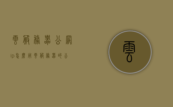 云服务器公网ip怎么用（云服务器的公网ip和内网ip），云服务器公网IP使用指南，公网IP与内网IP详解