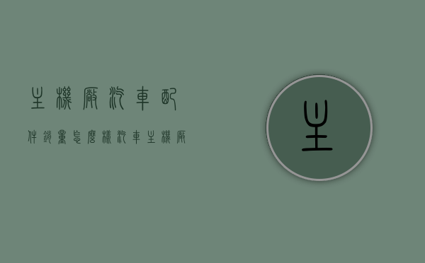 主机厂汽车配件销量怎么样（汽车主机厂工作怎么样），关于汽车主机厂配件销量及工作体验的综合解析，汽车主机厂配件销量及工作体验全面解析，销量表现如何？工作体验如何？，汽车主机厂配件销量及工作体验全面解析，销量表现与工作感受探讨，汽车主机厂配件销量及工作体验深度解析，销量表现、工作环境与感受探讨，汽车主机厂配件销量及工作体验深度解读，销量表现、工作环境与感受的综合解析。 第1张