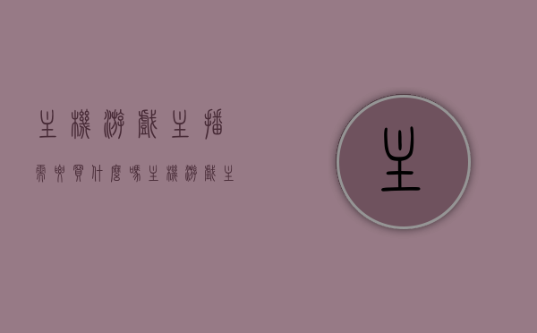 主机游戏主播需要买什么吗（主机游戏主播需要买什么吗），关于主机游戏主播所需购买的设备或工具探讨，关于主机游戏主播所需设备或工具的探讨，主播需要购买哪些设备或工具？