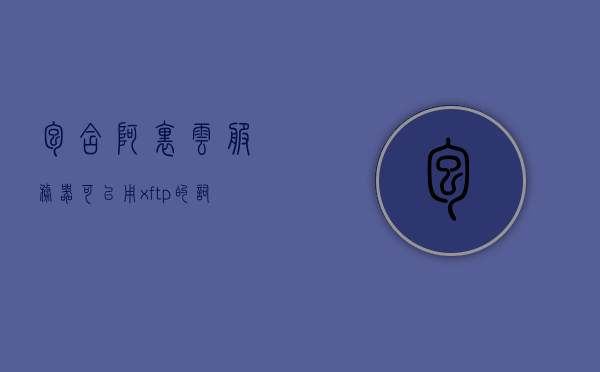 包含阿里云服务器可以用xftp的词条，阿里云服务器支持Xftp，高效文件传输体验