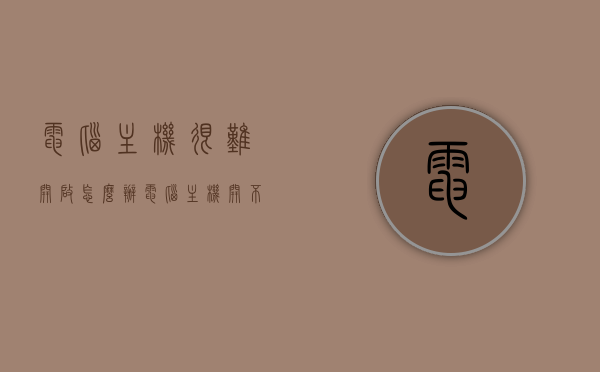 电脑主机很难开启怎么办（电脑主机开不开怎么弄），电脑主机启动困难如何解决？常见原因及解决方法。，电脑主机启动困难怎么办？常见原因及解决方法全解析，电脑主机启动困难怎么办？常见原因及解决方法的全面解析与指导攻略！