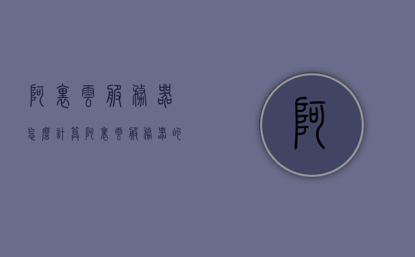 阿里云服务器怎么计算（阿里云服务器的参数详解），阿里云服务器的参数详解及计算指南