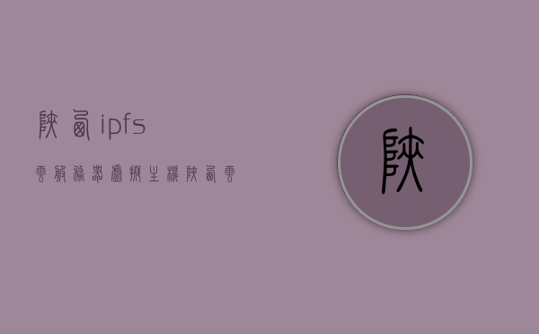 陕西ipfs云服务器虚拟主机（陕西云服务器地址），陕西IPFS云服务器虚拟主机地址及云服务详解，陕西IPFS云服务器虚拟主机详解，云服务地址及云服务功能介绍，陕西IPFS云服务器虚拟主机详解，云服务功能与地址介绍