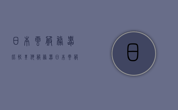 日本云服务器比较其他服务器（日本云服务器 试用），日本云服务器与其他服务器的比较及试用体验，日本云服务器与其他服务器的比较及试用体验详解 第1张