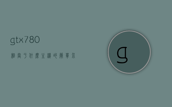 gtx780相当于什么主机的简单介绍，GTX780相当于什么主机的性能对比简介，GTX780性能对比简介，相当于哪些主机的性能？，GTX780性能对比，相当于哪些主机的性能简介？