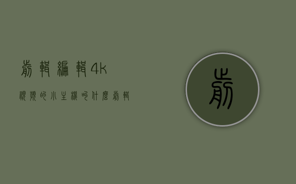 剪辑编辑4k视频的小主机叫什么（剪辑编辑4k视频的小主机叫什么），关于剪辑编辑4K视频的小主机名称揭秘，揭秘剪辑编辑4K视频专用小主机名称！