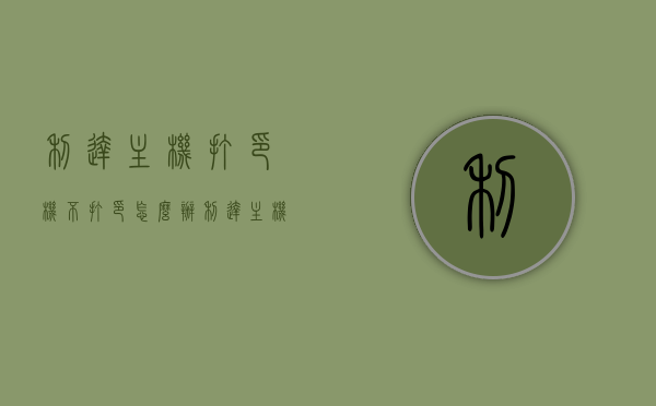 利达主机打印机不打印怎么办（利达主机打印机不打印怎么办视频），利达主机打印机不打印的解决方法及视频教程