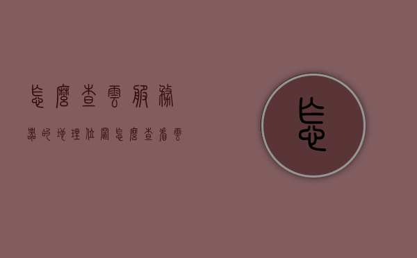 怎么查云服务器的地理位置（怎么查看云服务器的配置），云服务器地理位置与配置查询方法指南