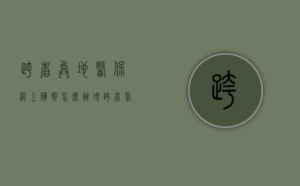 跨省异地医保网上备案怎么办理（跨省医保备案流程），跨省异地医保网上备案流程详解，医保备案办理攻略，跨省异地医保网上备案流程详解与办理攻略，医保备案攻略跨地域操作指南，跨省异地医保网上备案流程详解及办理攻略，跨地域操作指南