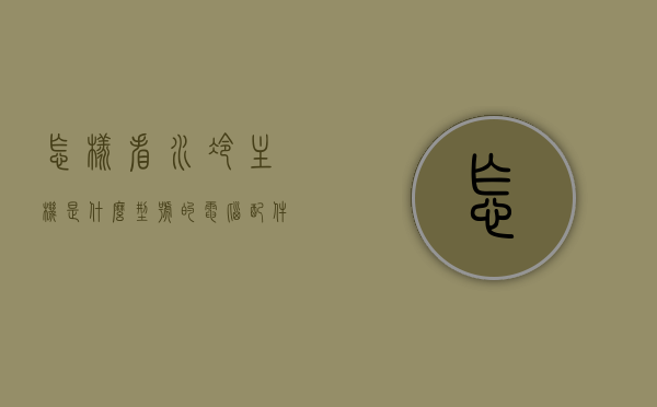 怎样看水冷主机是什么型号的电脑配件（怎么确认水冷是否正常），如何识别电脑水冷主机型号及确认水冷运行状态？，如何识别电脑水冷主机型号与确认其运行状态？水冷主机型号识别及运行状态检测指南
