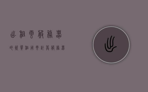 出租云服务器的资质（租用云计算服务器），租用云计算服务器所需的资质与条件