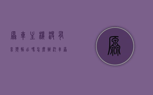原车主机没有音频输出吗怎么办（汽车原机没有音频输出），汽车原机无音频输出问题解决方法探讨