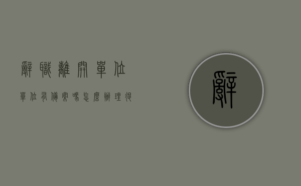 辞职离开单位单位有备案吗怎么办理退休（辞职了办退休还要去原单位吗），辞职后单位备案与退休办理流程，辞职办理退休需回原单位吗？