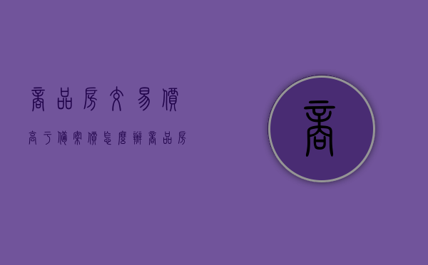 商品房交易价高于备案价怎么办（商品房售价高于备案价是否违规），商品房交易价高于备案价的应对措施及合规性分析，商品房交易价高于备案价的应对措施与合规性探讨，高价交易是否违规？合规性分析解读。，商品房交易价高于备案价的应对措施与合规性解读，高价交易是否违规？深度探讨与解读。，商品房交易价高于备案价的合规性解读与应对措施，深度探讨高价交易的合规风险与应对策略，商品房交易价高于备案价的合规性解读及应对策略，深度探讨高价交易的合规风险与应对措施。