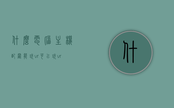 什么电脑主机配置能玩vr（可以玩vr的电脑配置），电脑主机配置指南，玩转VR游戏所需配置要求