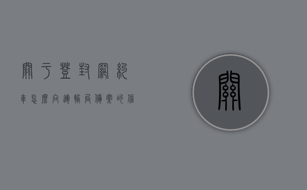 关于登封网约车怎么向运输局备案的信息，登封网约车如何向运输局备案？流程详解，登封网约车向运输局备案流程详解，备案步骤与指南，登封网约车向运输局备案流程详解，备案步骤与指南全解析
