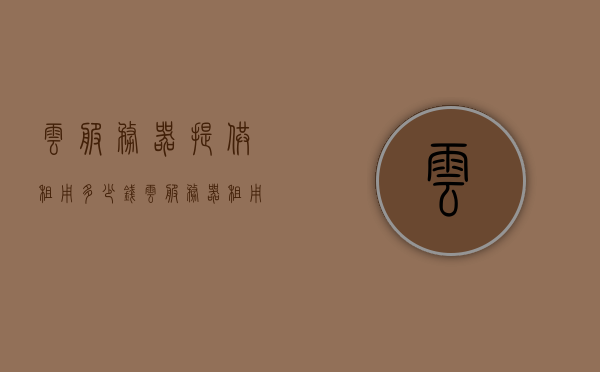 云服务器提供租用多少钱（云服务器租用多少钱一年合适），云服务器租用价格及合适的一年费用是多少？，云服务器租用费用详解，一年多少钱及合理价格范围，云服务器租用费用详解，一年多少钱及合理价格范围探讨，云服务器租用费用详解，一年多少钱及合理价格范围探讨与解析，云服务器租用费用详解，一年多少钱及合理价格范围解析与探讨，云服务器租用费用详解，一年多少钱及合理价格范围解析与探讨，云服务器租用费用详解，一年多少钱及合理价格范围解析与探讨，云服务器租用费用详解，一年多少钱及合理价格范围全面解析与探讨